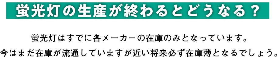 蛍光灯の生産が終わるとどうなる？ 蛍光灯はすでに各メーカーの在庫のみとなっています。今はまだ在庫が流通していますが近い将来必ず在庫薄となるでしょう。