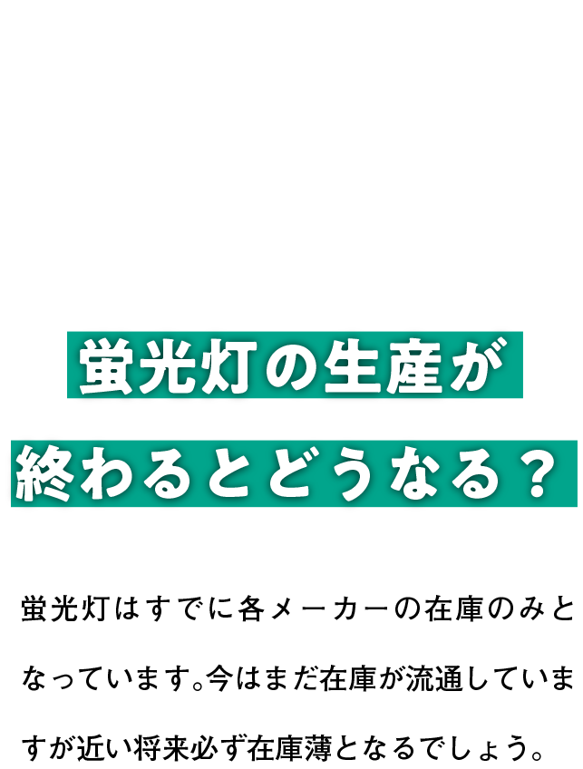 蛍光灯の生産が終わるとどうなる？ 蛍光灯はすでに各メーカーの在庫のみとなっています。今はまだ在庫が流通していますが近い将来必ず在庫薄となるでしょう。